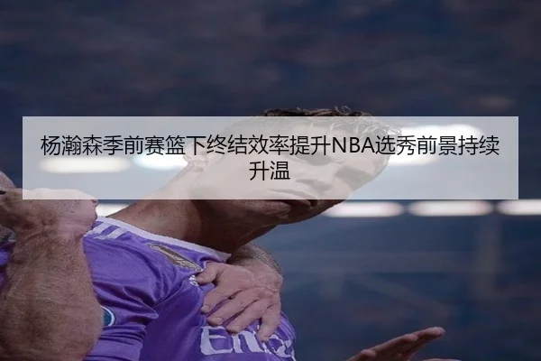 杨瀚森季前赛篮下终结效率提升NBA选秀前景持续升温